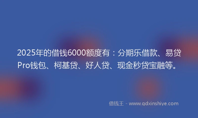 2025年的借钱6000额度有：分期乐借款、易贷Pro钱包、柯基贷、好人贷、现金秒贷宝融等。