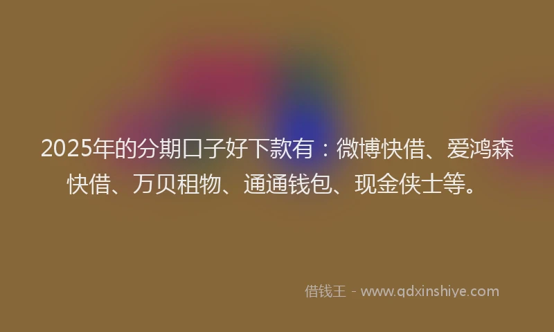 2025年的分期口子好下款有：微博快借、爱鸿森快借、万贝租物、通通钱包、现金侠士等。