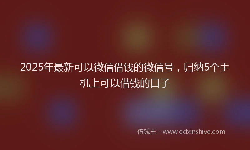 2025年最新可以微信借钱的微信号，归纳5个手机上可以借钱的口子
