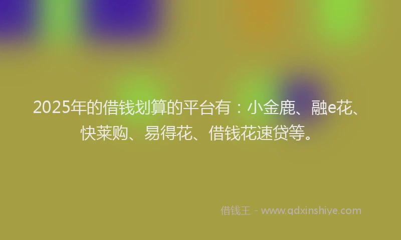 2025年的借钱划算的平台有：小金鹿、融e花、快莱购、易得花、借钱花速贷等。