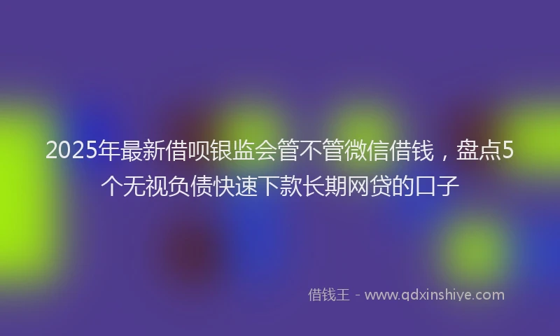 2025年最新借呗银监会管不管微信借钱，盘点5个无视负债快速下款长期网贷的口子