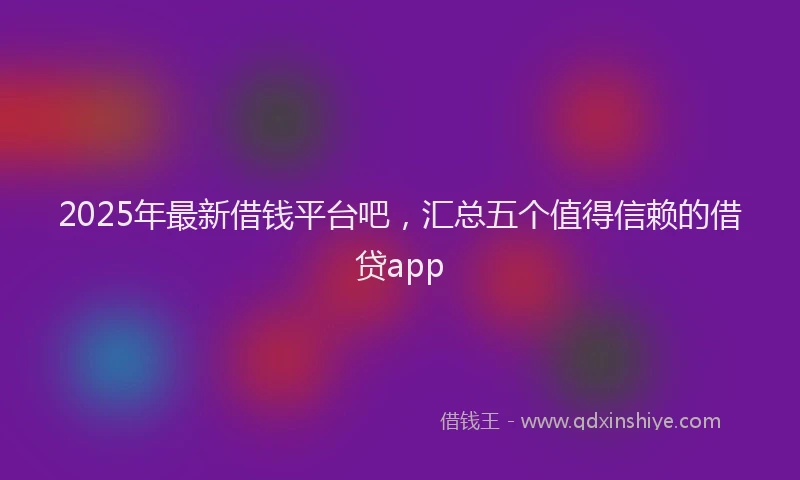2025年最新借钱平台吧，汇总五个值得信赖的借贷app