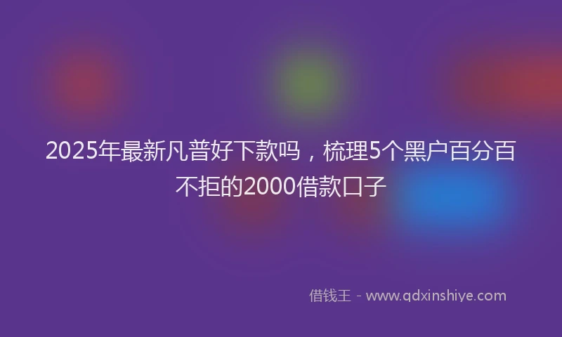 2025年最新凡普好下款吗，梳理5个黑户百分百不拒的2000借款口子