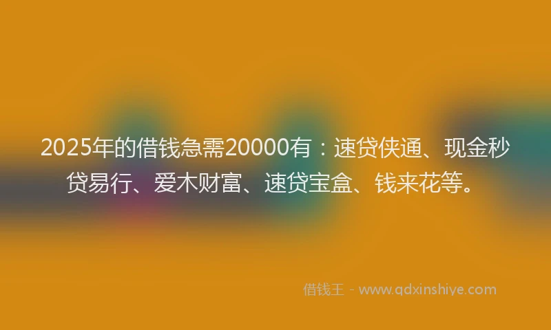 2025年的借钱急需20000有：速贷侠通、现金秒贷易行、爱木财富、速贷宝盒、钱来花等。
