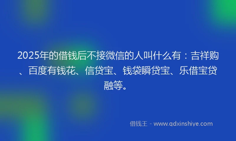 2025年的借钱后不接微信的人叫什么有：吉祥购、百度有钱花、信贷宝、钱袋瞬贷宝、乐借宝贷融等。