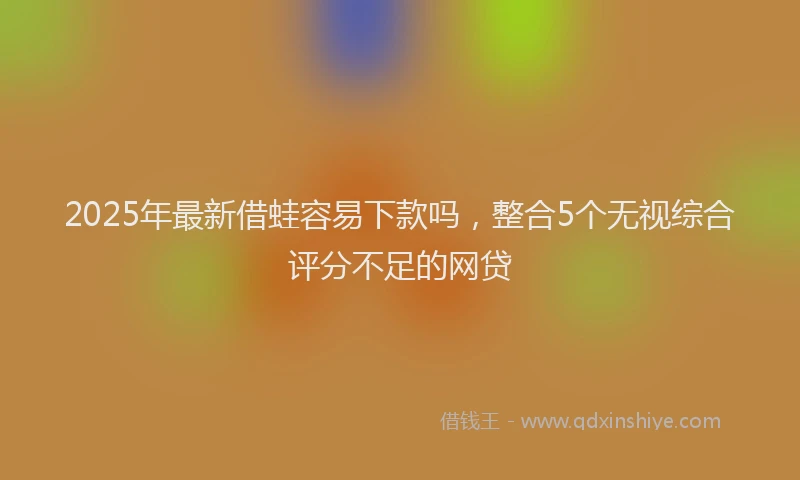 2025年最新借蛙容易下款吗，整合5个无视综合评分不足的网贷