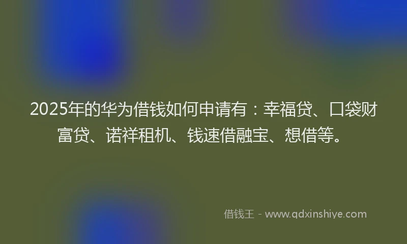 2025年的华为借钱如何申请有：幸福贷、口袋财富贷、诺祥租机、钱速借融宝、想借等。