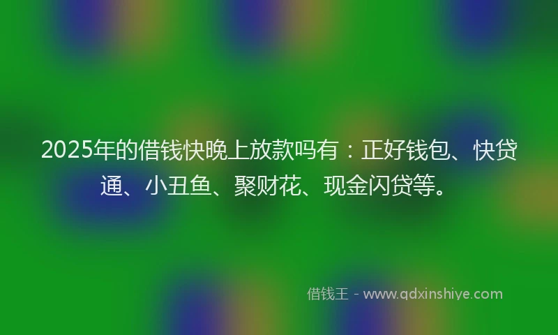2025年的借钱快晚上放款吗有：正好钱包、快贷通、小丑鱼、聚财花、现金闪贷等。