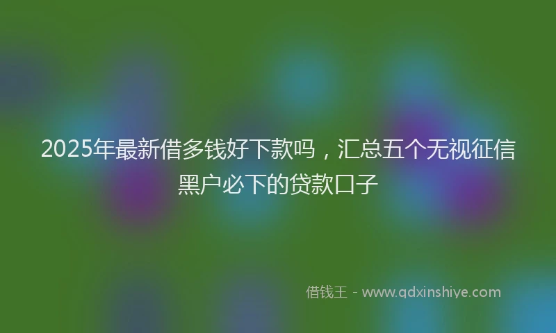 2025年最新借多钱好下款吗，汇总五个无视征信黑户必下的贷款口子