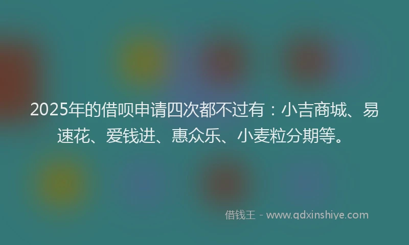 2025年的借呗申请四次都不过有：小吉商城、易速花、爱钱进、惠众乐、小麦粒分期等。