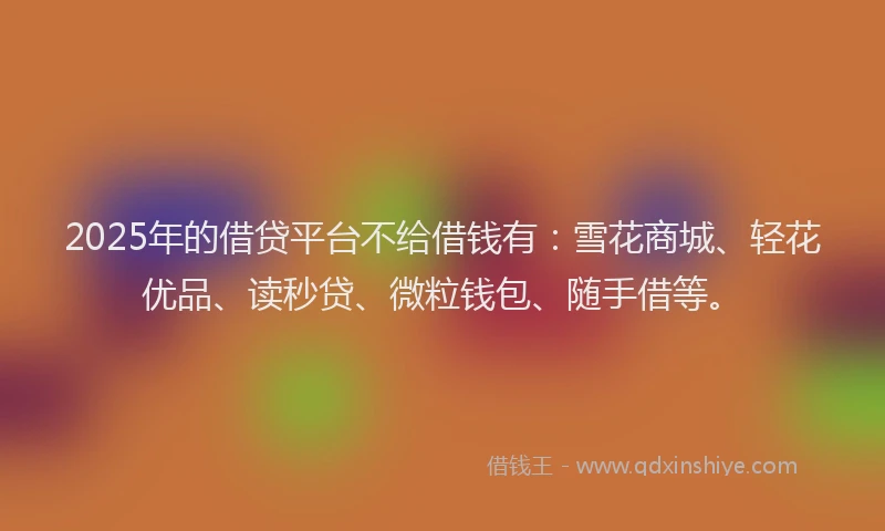2025年的借贷平台不给借钱有：雪花商城、轻花优品、读秒贷、微粒钱包、随手借等。