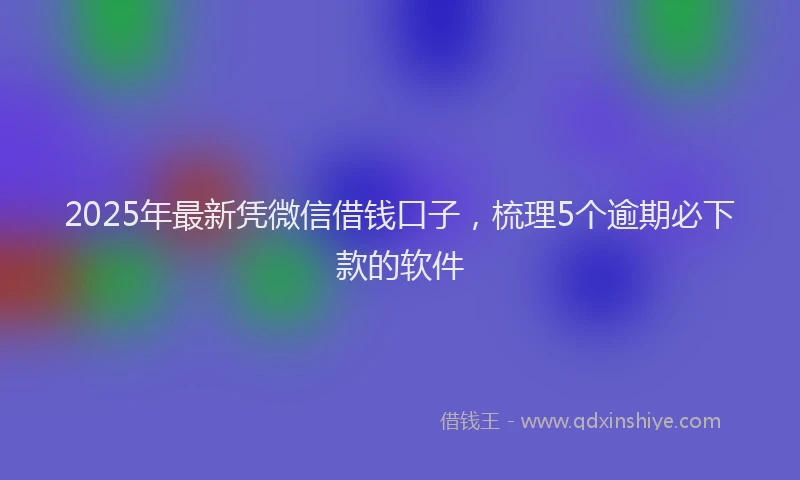 2025年最新凭微信借钱口子，梳理5个逾期必下款的软件