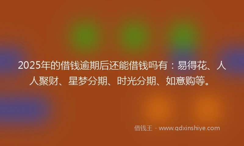 2025年的借钱逾期后还能借钱吗有:易得花、人人聚财、星梦分期、时光分期、如意购等。