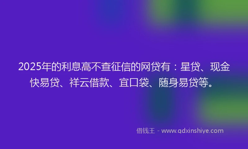 2025年的利息高不查征信的网贷有：星贷、现金快易贷、祥云借款、宜口袋、随身易贷等。