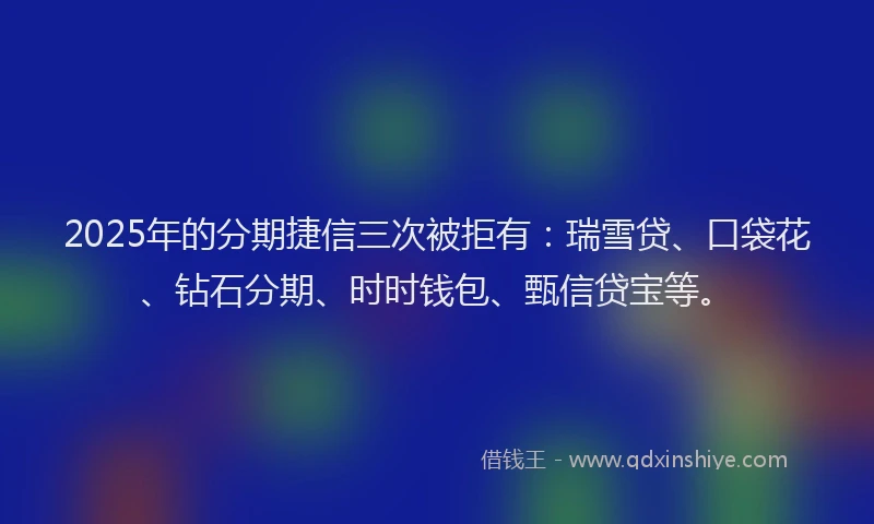 2025年的分期捷信三次被拒有：瑞雪贷、口袋花、钻石分期、时时钱包、甄信贷宝等。