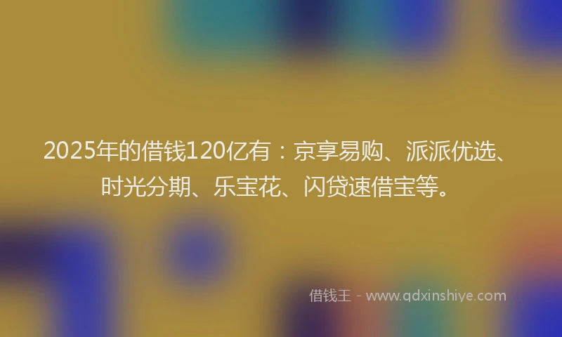 2025年的借钱120亿有：京享易购、派派优选、时光分期、乐宝花、闪贷速借宝等。