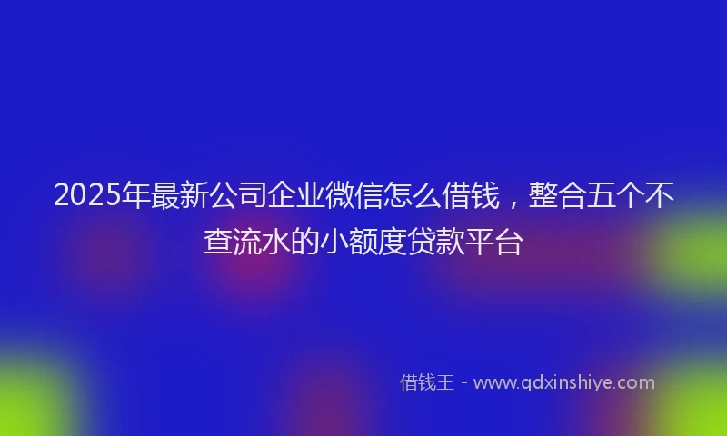 2025年最新公司企业微信怎么借钱，整合五个不查流水的小额度贷款平台