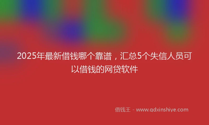 2025年最新借钱哪个靠谱，汇总5个失信人员可以借钱的网贷软件