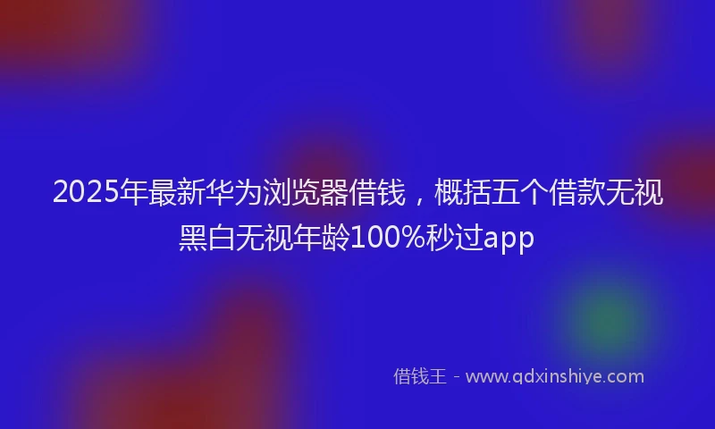 2025年最新华为浏览器借钱，概括五个借款无视黑白无视年龄100%秒过app