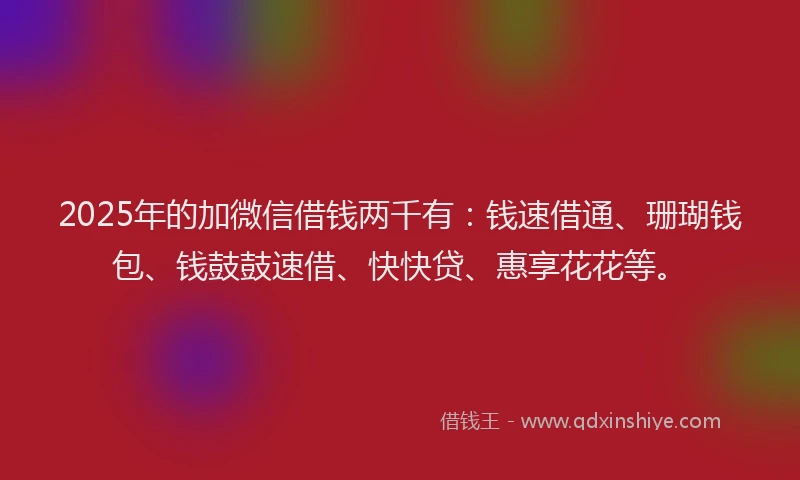 2025年的加微信借钱两千有：钱速借通、珊瑚钱包、钱鼓鼓速借、快快贷、惠享花花等。