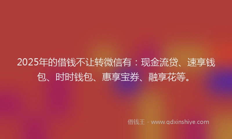 2025年的借钱不让转微信有：现金流贷、速享钱包、时时钱包、惠享宝券、融享花等。