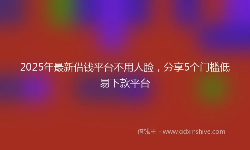 2025年最新借钱平台不用人脸，分享5个门槛低易下款平台