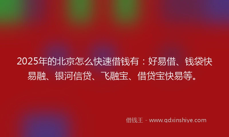 2025年的北京怎么快速借钱有：好易借、钱袋快易融、银河信贷、飞融宝、借贷宝快易等。