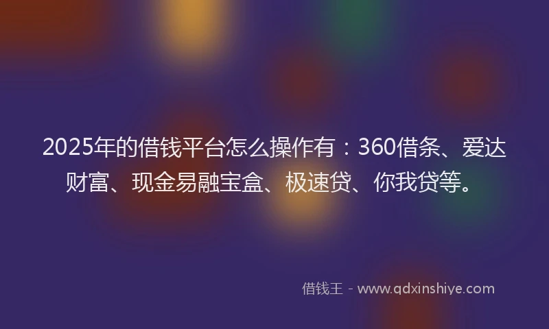 2025年的借钱平台怎么操作有：360借条、爱达财富、现金易融宝盒、极速贷、你我贷等。