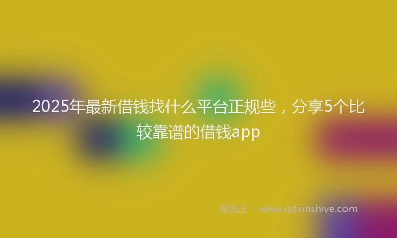 2025年最新借钱找什么平台正规些，分享5个比较靠谱的借钱app