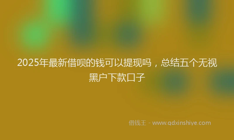 2025年最新借呗的钱可以提现吗，总结五个无视黑户下款口子