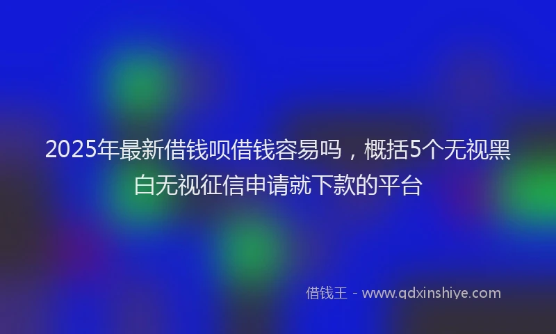 2025年最新借钱呗借钱容易吗，概括5个无视黑白无视征信申请就下款的平台