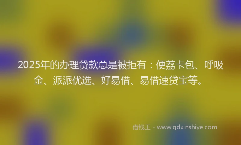 2025年的办理贷款总是被拒有：便荔卡包、呼吸金、派派优选、好易借、易借速贷宝等。