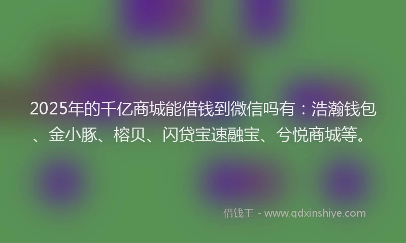 2025年的千亿商城能借钱到微信吗有：浩瀚钱包、金小豚、榕贝、闪贷宝速融宝、兮悦商城等。