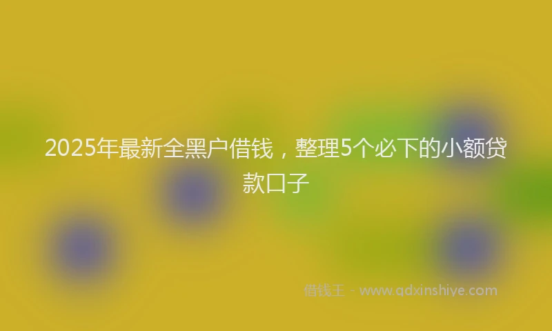 2025年最新全黑户借钱，整理5个必下的小额贷款口子