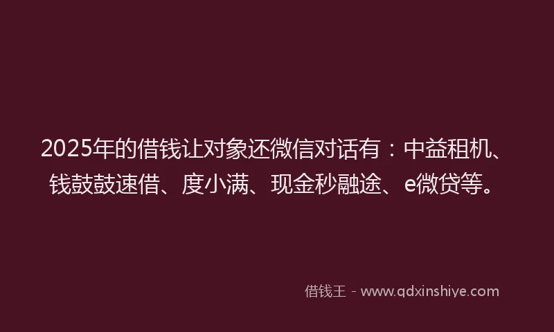 2025年的借钱让对象还微信对话有：中益租机、钱鼓鼓速借、度小满、现金秒融途、e微贷等。