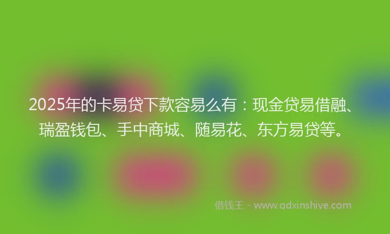 2025年的卡易贷下款容易么有：现金贷易借融、瑞盈钱包、手中商城、随易花、东方易贷等。