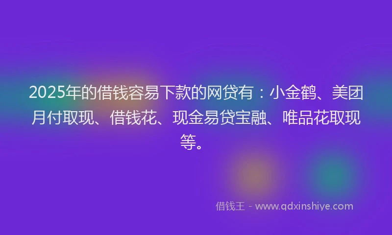 2025年的借钱容易下款的网贷有：小金鹤、美团月付取现、借钱花、现金易贷宝融、唯品花取现等。