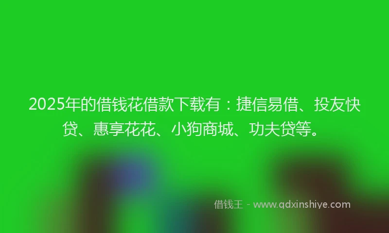 2025年的借钱花借款下载有：捷信易借、投友快贷、惠享花花、小狗商城、功夫贷等。