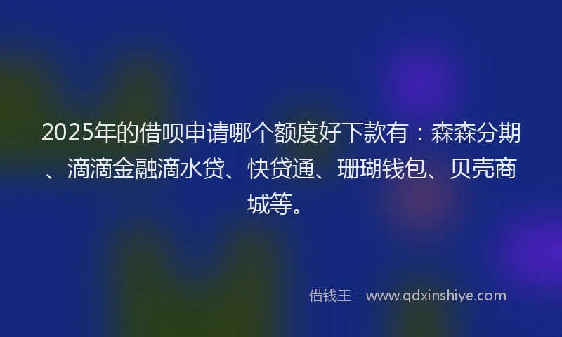 2025年的借呗申请哪个额度好下款有：森森分期、滴滴金融滴水贷、快贷通、珊瑚钱包、贝壳商城等。