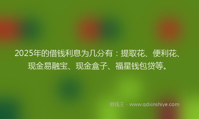 2025年的借钱利息为几分有：提取花、便利花、现金易融宝、现金盒子、福星钱包贷等。