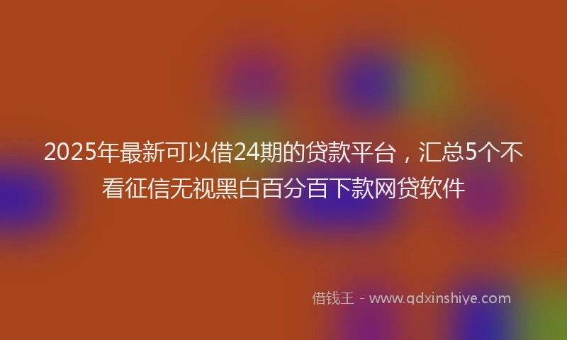 2025年最新可以借24期的贷款平台，汇总5个不看征信无视黑白百分百下款网贷软件