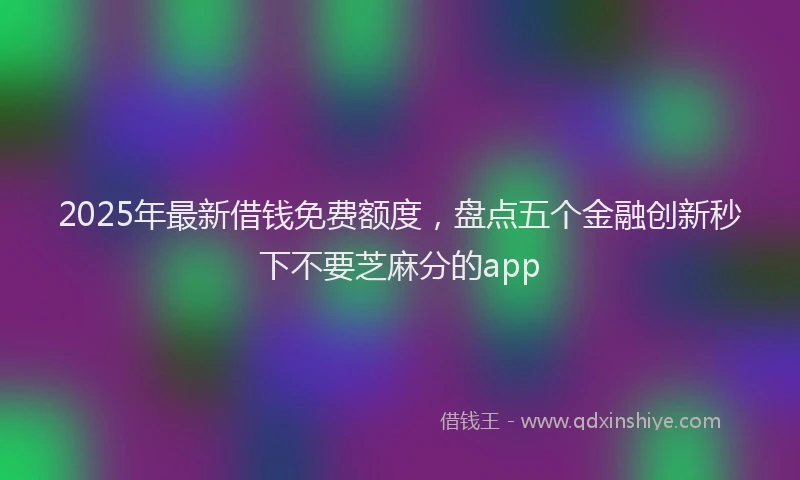 2025年最新借钱免费额度，盘点五个金融创新秒下不要芝麻分的app