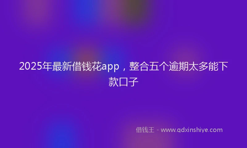 2025年最新借钱花app，整合五个逾期太多能下款口子