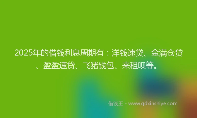 2025年的借钱利息周期有：洋钱速贷、金满仓贷、盈盈速贷、飞猪钱包、来租呗等。