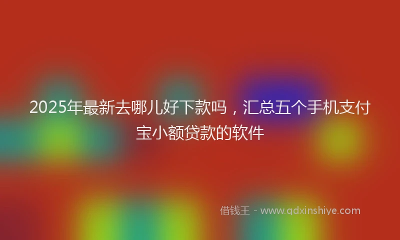 2025年最新去哪儿好下款吗，汇总五个手机支付宝小额贷款的软件