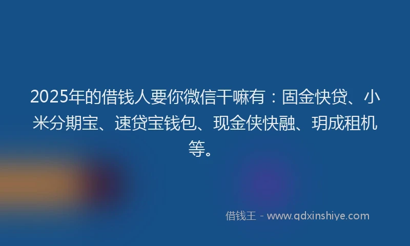 2025年的借钱人要你微信干嘛有：固金快贷、小米分期宝、速贷宝钱包、现金侠快融、玥成租机等。