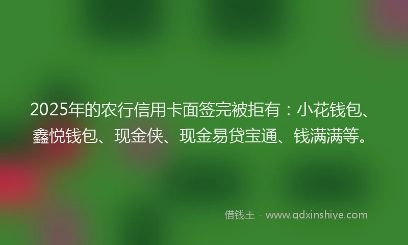 2025年的农行信用卡面签完被拒有：小花钱包、鑫悦钱包、现金侠、现金易贷宝通、钱满满等。