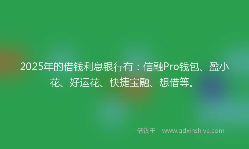 2025年的借钱利息银行有：信融Pro钱包、盈小花、好运花、快捷宝融、想借等。