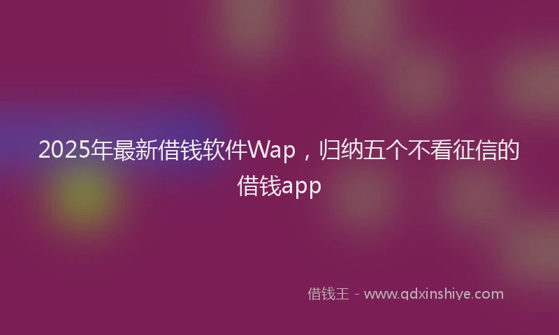 2025年最新借钱软件Wap，归纳五个不看征信的借钱app