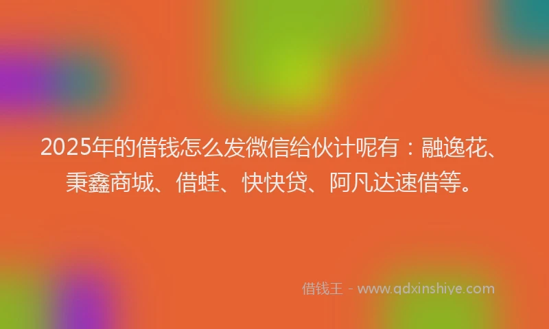 2025年的借钱怎么发微信给伙计呢有：融逸花、秉鑫商城、借蛙、快快贷、阿凡达速借等。